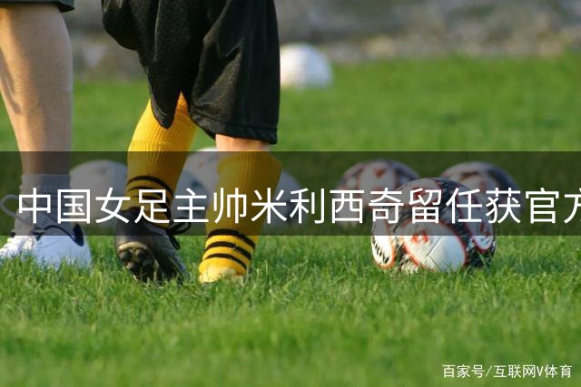 中国女足主帅米利西奇留任获官方确认 将带队出征名古屋亚运会