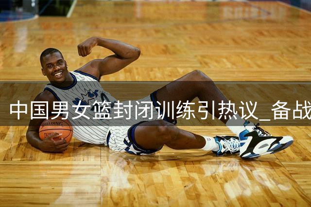中国男女篮封闭训练引热议 备战压力下的特殊选择