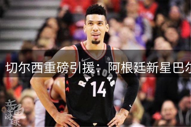 切尔西重磅引援：阿根廷新星巴尔科加盟，合约锁定未来十年