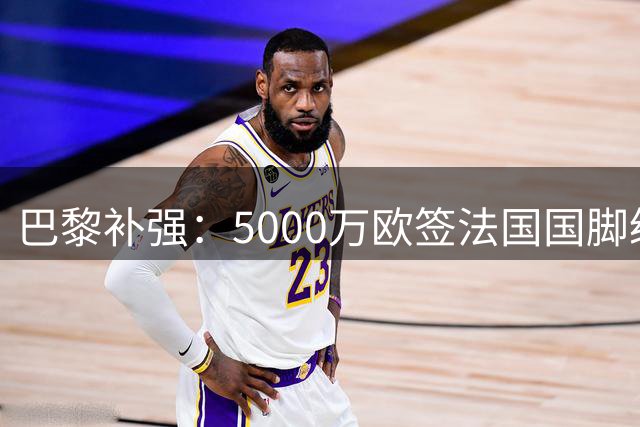 巴黎补强：5000万欧签法国国脚级前锋，管理层“低买高卖”获赞誉