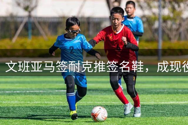 文班亚马签耐克推签名鞋，成现役中锋第一人
