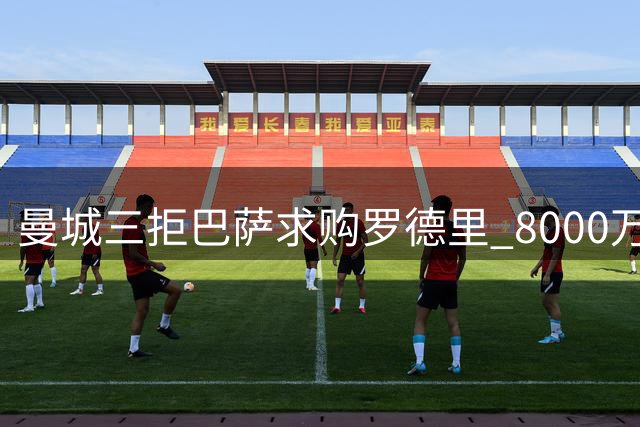 曼城三拒巴萨求购罗德里 8000万欧底线寸步不让