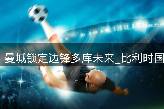 曼城锁定边锋多库未来 比利时国脚续约至2031年