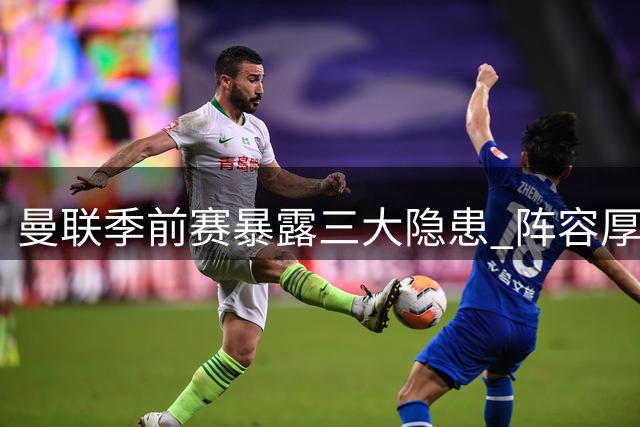 曼联季前赛暴露三大隐患 阵容厚度面临严峻考验