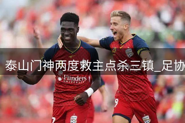 泰山门神两度救主点杀三镇 足协杯惊魂战暴露防线危机