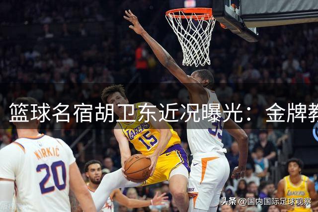 篮球名宿胡卫东近况曝光：金牌教练转型青训推动者，医者妻子相伴人生下半场