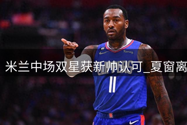米兰中场双星获新帅认可 夏窗离队可能性为零