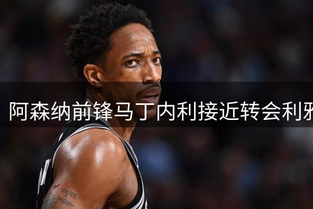 阿森纳前锋马丁内利接近转会利雅得新月 枪手持续关注阿尔瓦雷斯