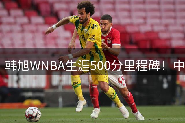 韩旭WNBA生涯500分里程碑！中国女篮中锋砍17分助自由人逆转