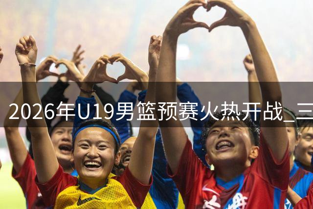 2026年U19男篮预赛火热开战 三赛区八月初燃爆夏日篮球热潮