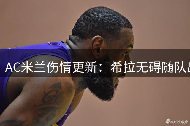 AC米兰伤情更新：希拉无碍随队出征 夏季引援清洗进度引担忧
