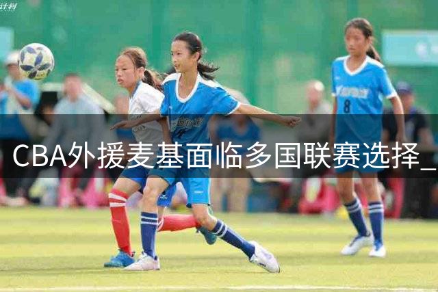 CBA外援麦基面临多国联赛选择 两俱乐部展开争夺战