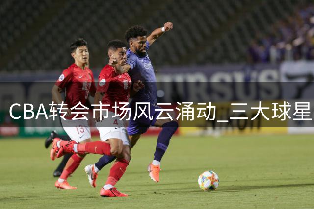 CBA转会市场风云涌动 三大球星命运成焦点
