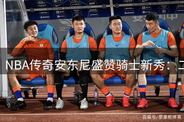 NBA传奇安东尼盛赞骑士新秀：二轮逆袭者托马斯用实力打破选秀偏见